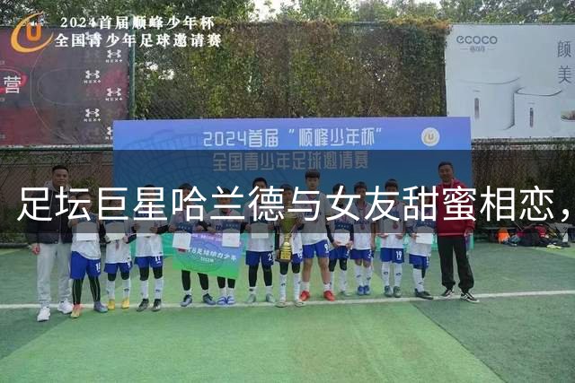 足坛巨星哈兰德与女友甜蜜相恋，俊美外形堪称天生一对